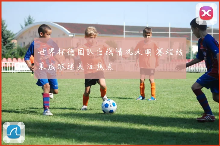 世界杯德国队出线情况未明 赛程结果成球迷关注焦点
