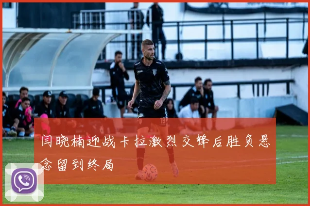 闫晓楠迎战卡拉激烈交锋后胜负悬念留到终局