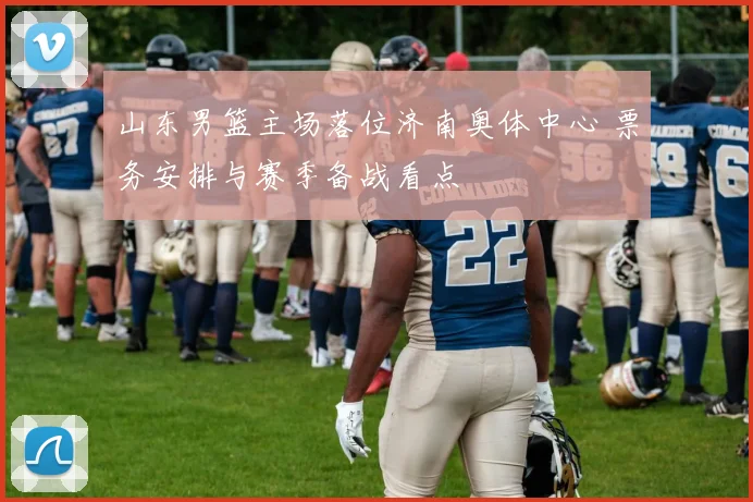 山东男篮主场落位济南奥体中心 票务安排与赛季备战看点