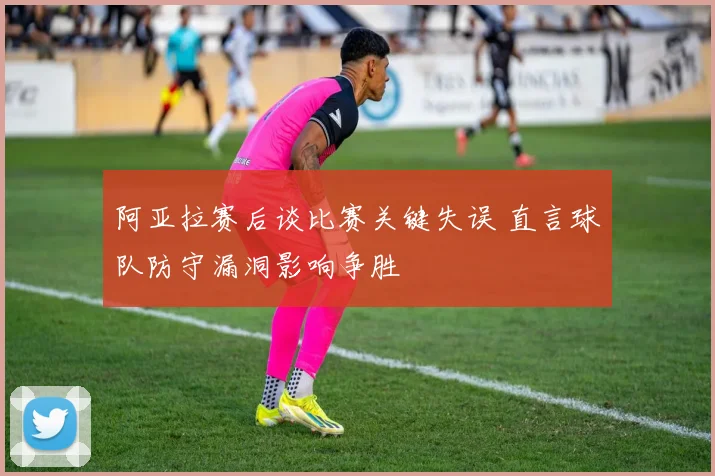 阿亚拉赛后谈比赛关键失误 直言球队防守漏洞影响争胜