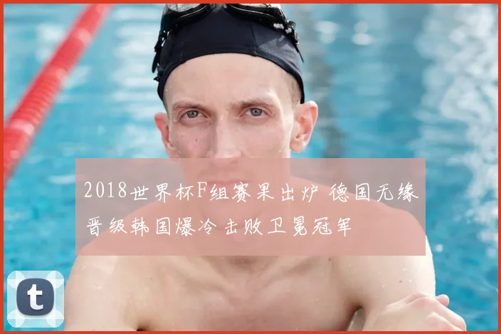 2018世界杯F组赛果出炉 德国无缘晋级韩国爆冷击败卫冕冠军
