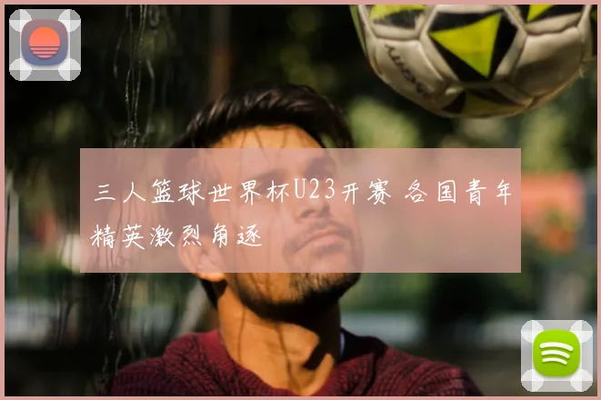 三人篮球世界杯U23开赛 各国青年精英激烈角逐