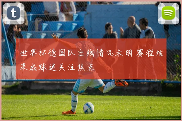世界杯德国队出线情况未明 赛程结果成球迷关注焦点