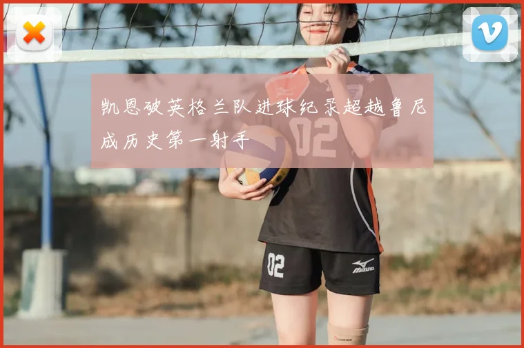 凯恩破英格兰队进球纪录超越鲁尼成历史第一射手