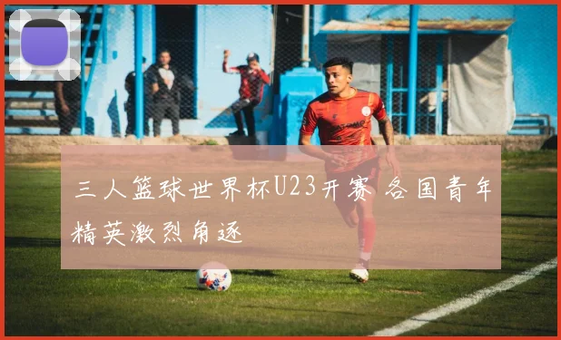 三人篮球世界杯U23开赛 各国青年精英激烈角逐