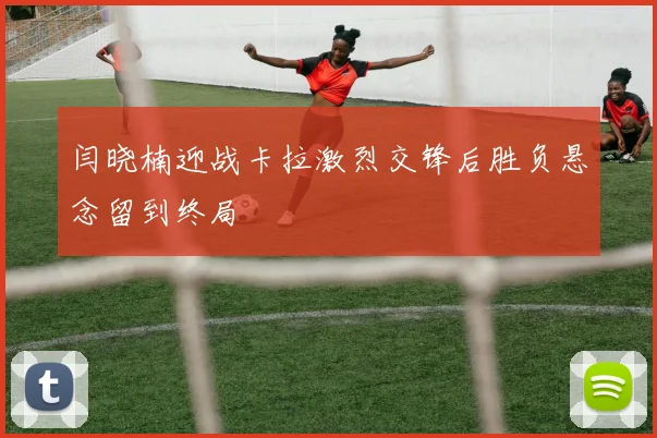 闫晓楠迎战卡拉激烈交锋后胜负悬念留到终局