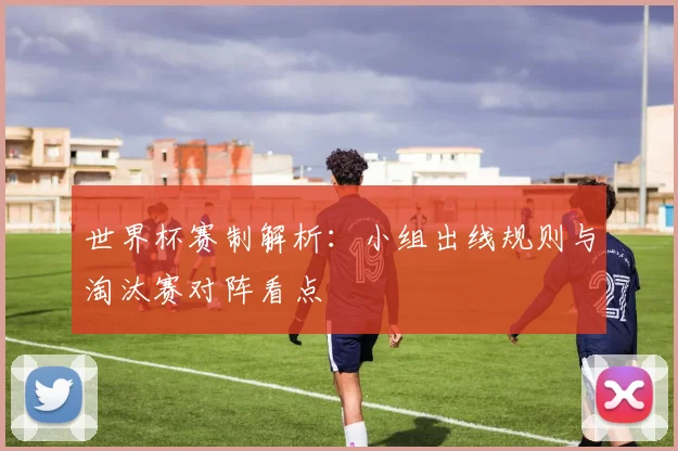 世界杯赛制解析：小组出线规则与淘汰赛对阵看点