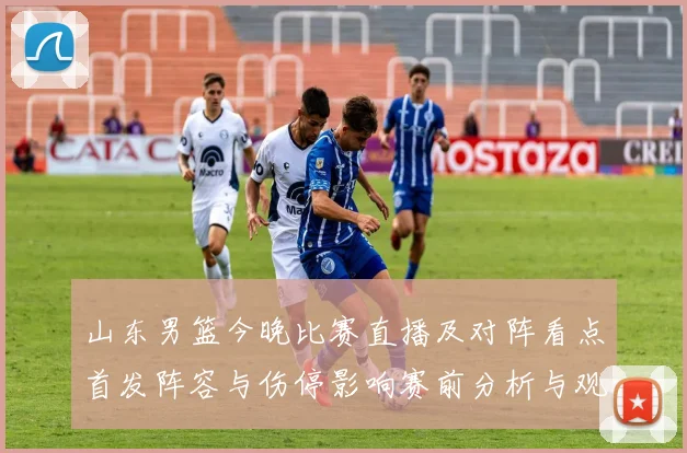 山东男篮今晚比赛直播及对阵看点首发阵容与伤停影响赛前分析与观看方式
