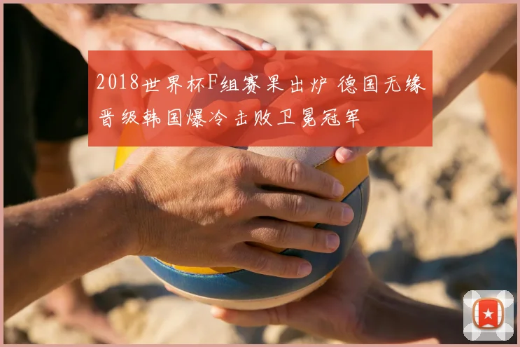 2018世界杯F组赛果出炉 德国无缘晋级韩国爆冷击败卫冕冠军