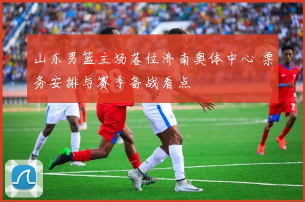 山东男篮主场落位济南奥体中心 票务安排与赛季备战看点