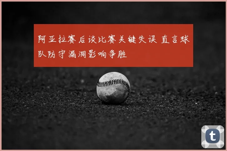 阿亚拉赛后谈比赛关键失误 直言球队防守漏洞影响争胜