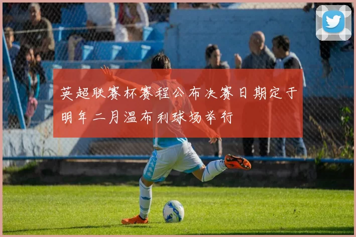 英超联赛杯赛程公布决赛日期定于明年二月温布利球场举行