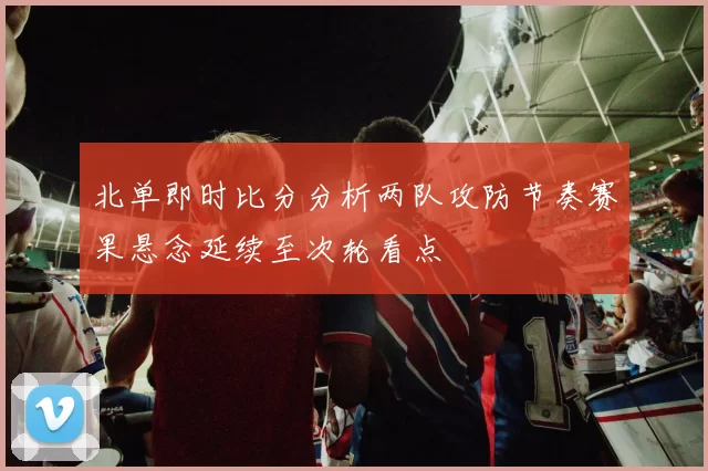 北单即时比分分析两队攻防节奏赛果悬念延续至次轮看点