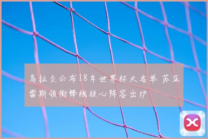 乌拉圭公布18年世界杯大名单 苏亚雷斯领衔锋线核心阵容出炉
