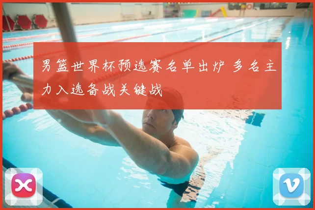 男篮世界杯预选赛名单出炉 多名主力入选备战关键战