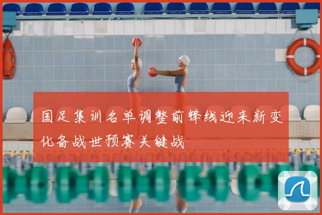 国足集训名单调整前锋线迎来新变化备战世预赛关键战