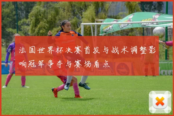 法国世界杯决赛首发与战术调整影响冠军争夺与赛场看点