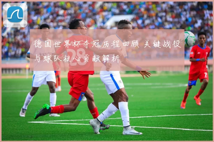 德国世界杯夺冠历程回顾 关键战役与球队核心贡献解析