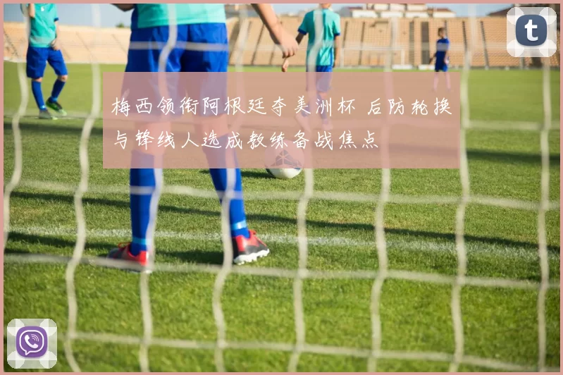 梅西领衔阿根廷夺美洲杯 后防轮换与锋线人选成教练备战焦点