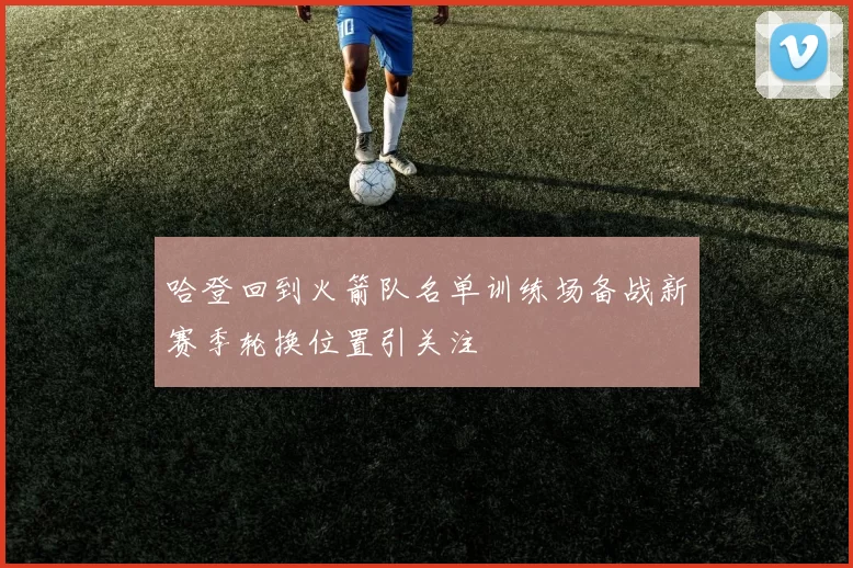 哈登回到火箭队名单训练场备战新赛季轮换位置引关注