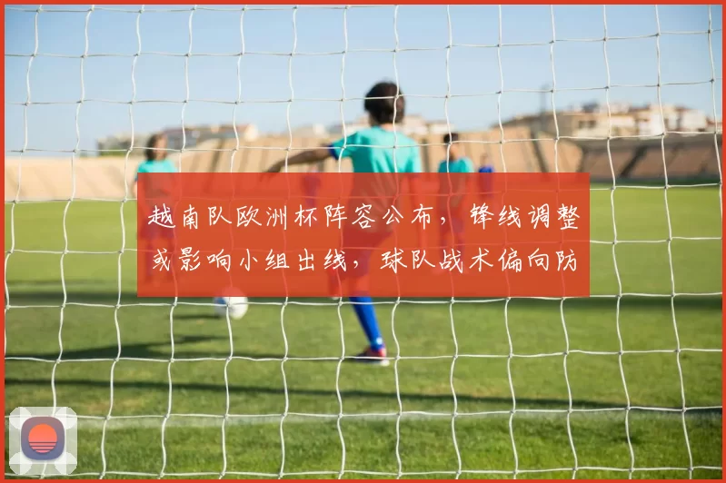 越南队欧洲杯阵容公布，锋线调整或影响小组出线，球队战术偏向防守