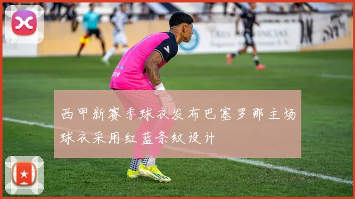 西甲新赛季球衣发布巴塞罗那主场球衣采用红蓝条纹设计