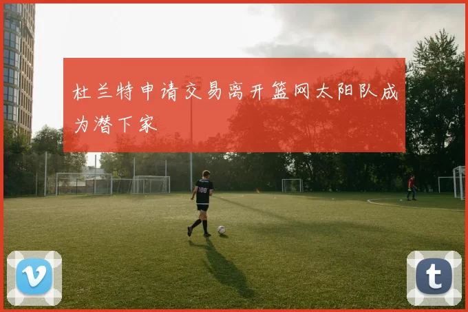 杜兰特申请交易离开篮网太阳队成为潜下家