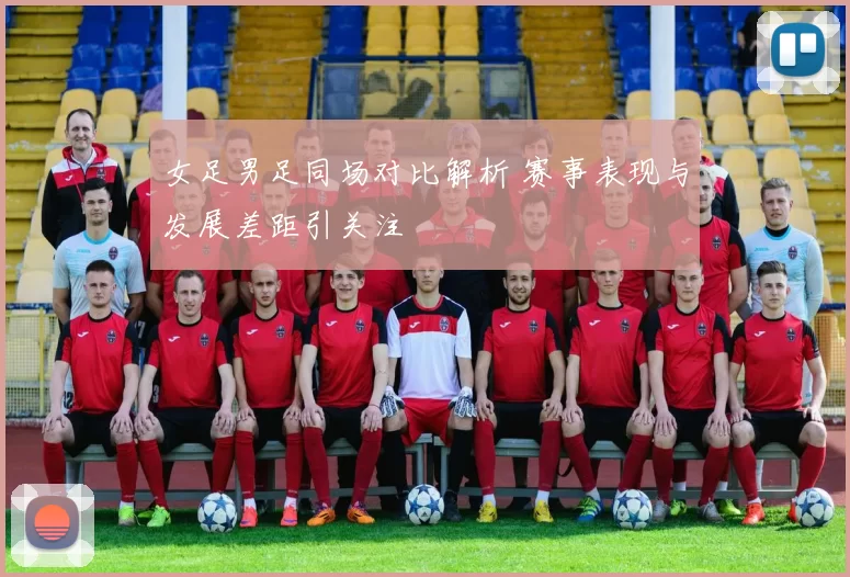 女足男足同场对比解析 赛事表现与发展差距引关注