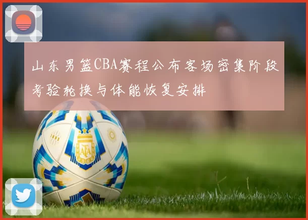 山东男篮CBA赛程公布客场密集阶段考验轮换与体能恢复安排