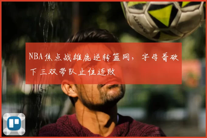 NBA焦点战雄鹿逆转篮网，字母哥砍下三双带队止住连败