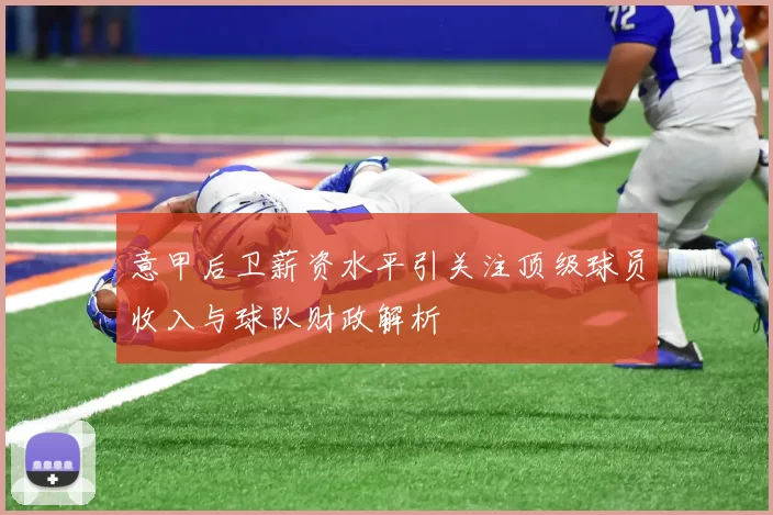 意甲后卫薪资水平引关注顶级球员收入与球队财政解析