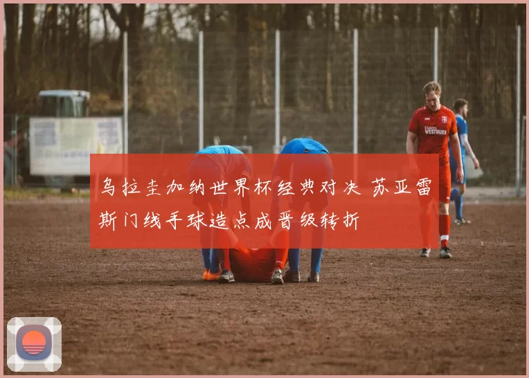 乌拉圭加纳世界杯经典对决 苏亚雷斯门线手球造点成晋级转折