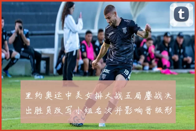 里约奥运中美女排大战五局鏖战决出胜负改写小组名次并影响晋级形势