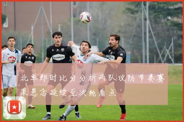 北单即时比分分析两队攻防节奏赛果悬念延续至次轮看点