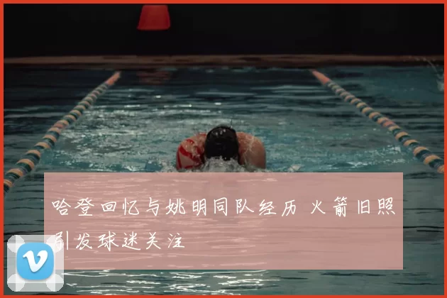 哈登回忆与姚明同队经历 火箭旧照引发球迷关注