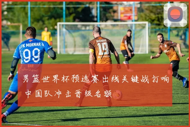 男篮世界杯预选赛出线关键战打响 中国队冲击晋级名额