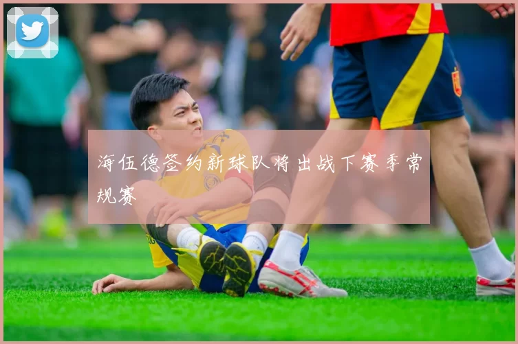 海伍德签约新球队将出战下赛季常规赛