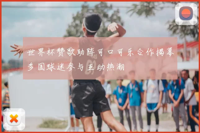 世界杯赞歌助阵可口可乐合作揭幕多国球迷参与互动热潮