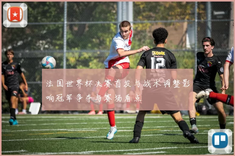 法国世界杯决赛首发与战术调整影响冠军争夺与赛场看点