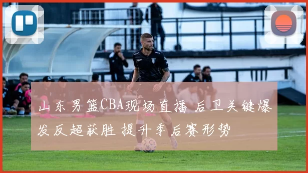 山东男篮CBA现场直播 后卫关键爆发反超获胜 提升季后赛形势